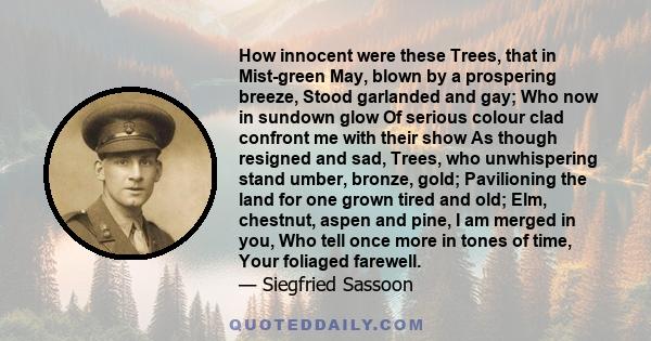 How innocent were these Trees, that in Mist-green May, blown by a prospering breeze, Stood garlanded and gay; Who now in sundown glow Of serious colour clad confront me with their show As though resigned and sad, Trees,