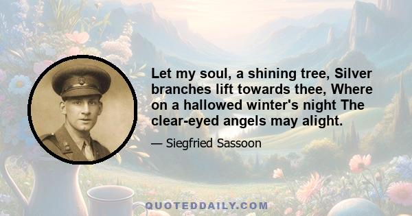 Let my soul, a shining tree, Silver branches lift towards thee, Where on a hallowed winter's night The clear-eyed angels may alight.