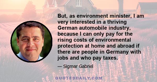 But, as environment minister, I am very interested in a thriving German automobile industry, because I can only pay for the rising costs of environmental protection at home and abroad if there are people in Germany with