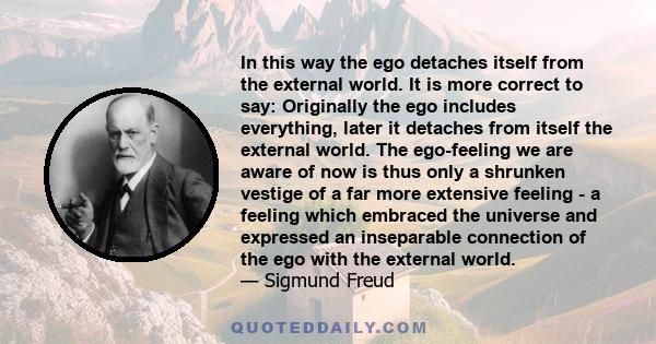 In this way the ego detaches itself from the external world. It is more correct to say: Originally the ego includes everything, later it detaches from itself the external world. The ego-feeling we are aware of now is