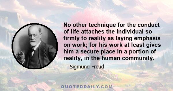 No other technique for the conduct of life attaches the individual so firmly to reality as laying emphasis on work; for his work at least gives him a secure place in a portion of reality, in the human community. The