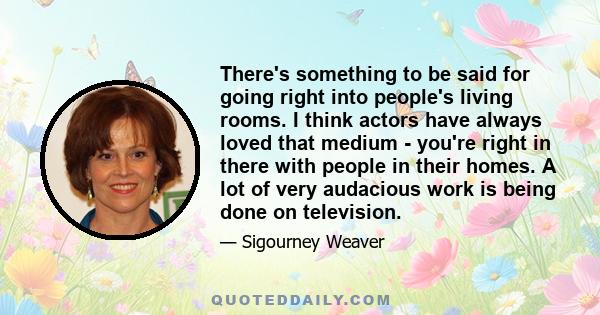 There's something to be said for going right into people's living rooms. I think actors have always loved that medium - you're right in there with people in their homes. A lot of very audacious work is being done on
