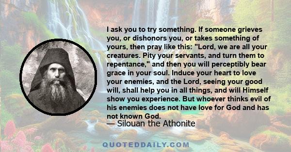 I ask you to try something. If someone grieves you, or dishonors you, or takes something of yours, then pray like this: Lord, we are all your creatures. Pity your servants, and turn them to repentance, and then you will