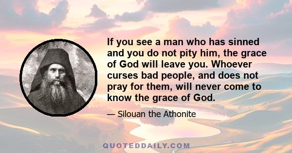 If you see a man who has sinned and you do not pity him, the grace of God will leave you. Whoever curses bad people, and does not pray for them, will never come to know the grace of God.