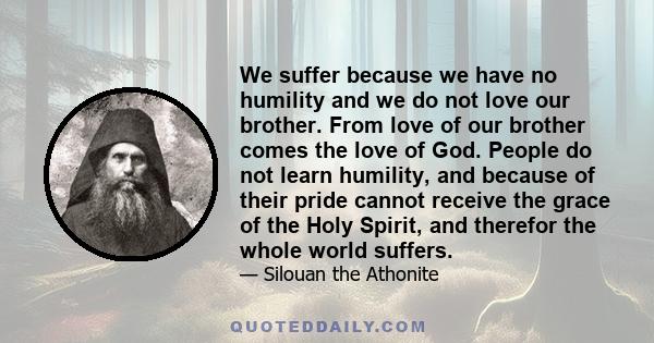 We suffer because we have no humility and we do not love our brother. From love of our brother comes the love of God. People do not learn humility, and because of their pride cannot receive the grace of the Holy Spirit,