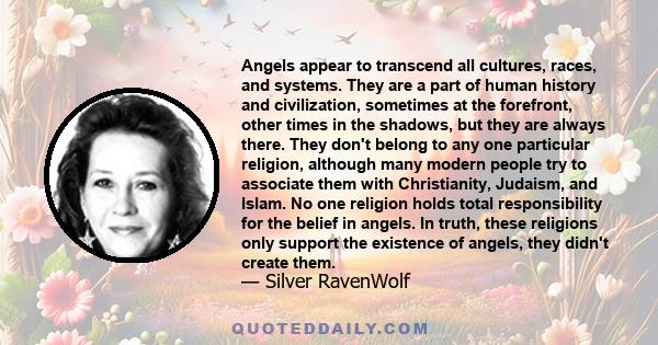 Angels appear to transcend all cultures, races, and systems. They are a part of human history and civilization, sometimes at the forefront, other times in the shadows, but they are always there. They don't belong to any