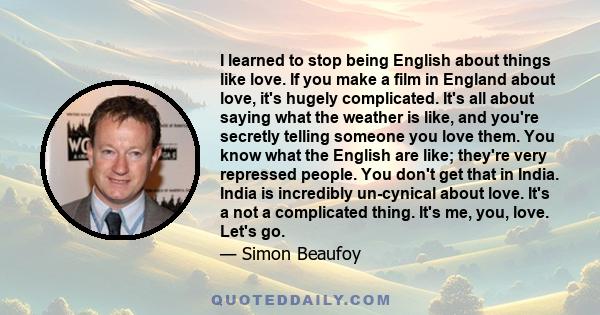I learned to stop being English about things like love. If you make a film in England about love, it's hugely complicated. It's all about saying what the weather is like, and you're secretly telling someone you love