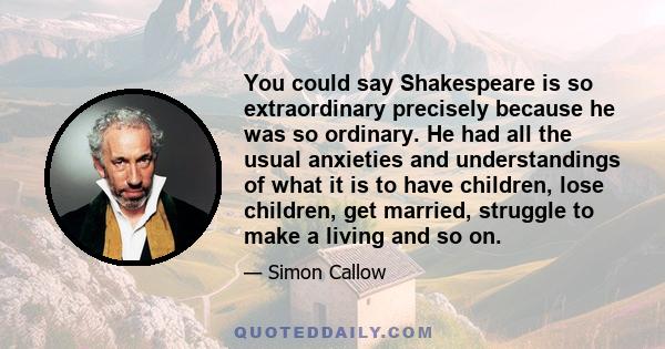 You could say Shakespeare is so extraordinary precisely because he was so ordinary. He had all the usual anxieties and understandings of what it is to have children, lose children, get married, struggle to make a living