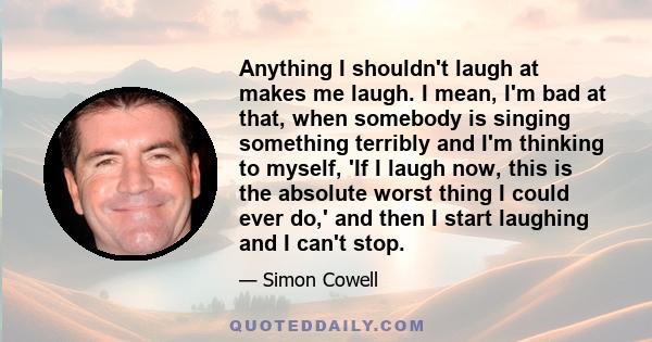 Anything I shouldn't laugh at makes me laugh. I mean, I'm bad at that, when somebody is singing something terribly and I'm thinking to myself, 'If I laugh now, this is the absolute worst thing I could ever do,' and then