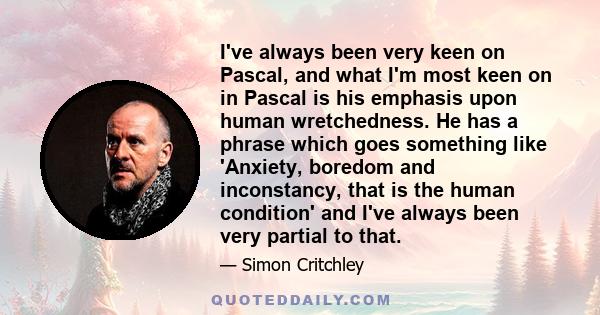 I've always been very keen on Pascal, and what I'm most keen on in Pascal is his emphasis upon human wretchedness. He has a phrase which goes something like 'Anxiety, boredom and inconstancy, that is the human