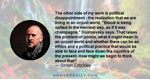 The other side of my work is political disappointment - the realization that we are living in an unjust world. Blood is being spilled in the merriest way, as if it was champagne, Dostoevsky says. That raises the problem