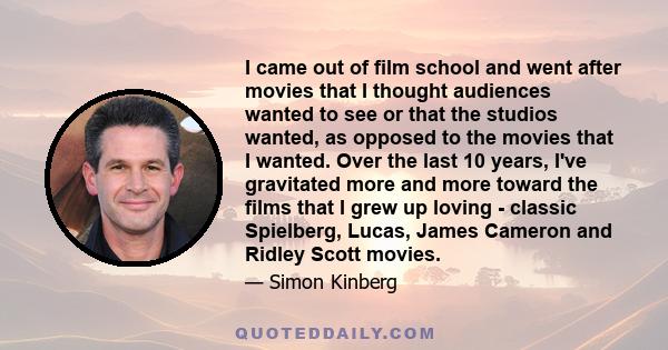I came out of film school and went after movies that I thought audiences wanted to see or that the studios wanted, as opposed to the movies that I wanted. Over the last 10 years, I've gravitated more and more toward the