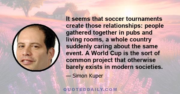 It seems that soccer tournaments create those relationships: people gathered together in pubs and living rooms, a whole country suddenly caring about the same event. A World Cup is the sort of common project that