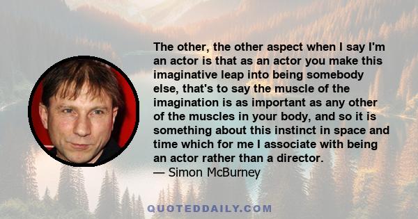The other, the other aspect when I say I'm an actor is that as an actor you make this imaginative leap into being somebody else, that's to say the muscle of the imagination is as important as any other of the muscles in