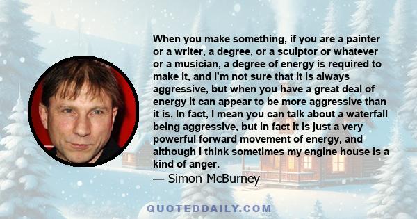 When you make something, if you are a painter or a writer, a degree, or a sculptor or whatever or a musician, a degree of energy is required to make it, and I'm not sure that it is always aggressive, but when you have a
