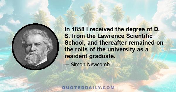 In 1858 I received the degree of D. S. from the Lawrence Scientific School, and thereafter remained on the rolls of the university as a resident graduate.