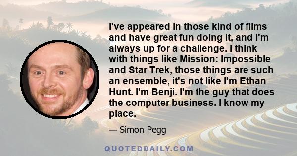I've appeared in those kind of films and have great fun doing it, and I'm always up for a challenge. I think with things like Mission: Impossible and Star Trek, those things are such an ensemble, it's not like I'm Ethan