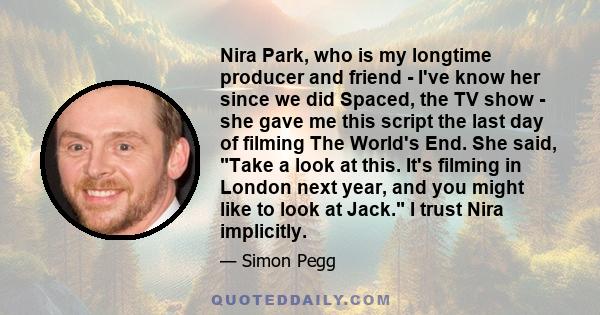 Nira Park, who is my longtime producer and friend - I've know her since we did Spaced, the TV show - she gave me this script the last day of filming The World's End. She said, Take a look at this. It's filming in London