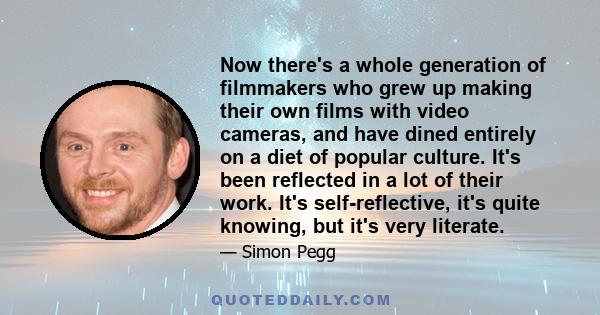 Now there's a whole generation of filmmakers who grew up making their own films with video cameras, and have dined entirely on a diet of popular culture. It's been reflected in a lot of their work. It's self-reflective,