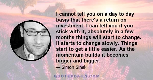 I cannot tell you on a day to day basis that there's a return on investment. I can tell you if you stick with it, absolutely in a few months things will start to change. It starts to change slowly. Things start to get a