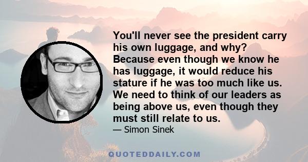 You'll never see the president carry his own luggage, and why? Because even though we know he has luggage, it would reduce his stature if he was too much like us. We need to think of our leaders as being above us, even