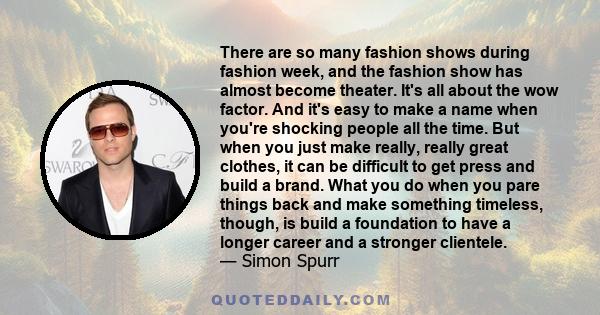 There are so many fashion shows during fashion week, and the fashion show has almost become theater. It's all about the wow factor. And it's easy to make a name when you're shocking people all the time. But when you