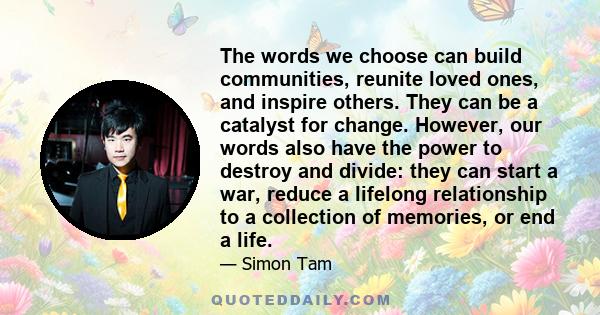 The words we choose can build communities, reunite loved ones, and inspire others. They can be a catalyst for change. However, our words also have the power to destroy and divide: they can start a war, reduce a lifelong