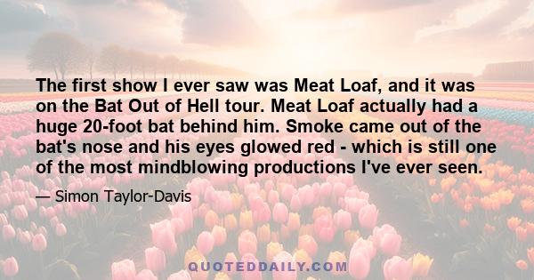 The first show I ever saw was Meat Loaf, and it was on the Bat Out of Hell tour. Meat Loaf actually had a huge 20-foot bat behind him. Smoke came out of the bat's nose and his eyes glowed red - which is still one of the