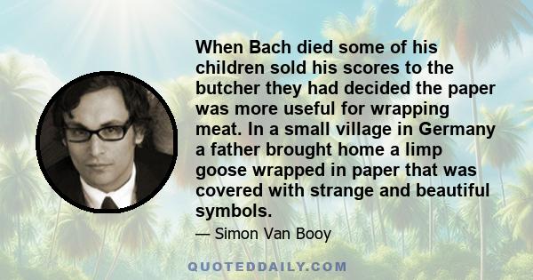 When Bach died some of his children sold his scores to the butcher they had decided the paper was more useful for wrapping meat. In a small village in Germany a father brought home a limp goose wrapped in paper that was