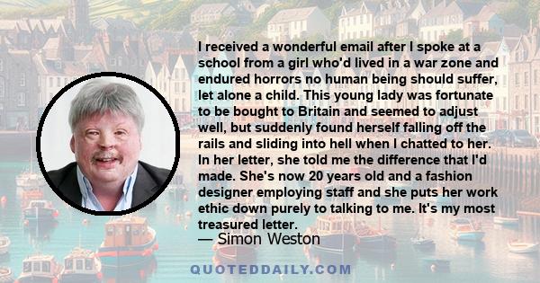 I received a wonderful email after I spoke at a school from a girl who'd lived in a war zone and endured horrors no human being should suffer, let alone a child. This young lady was fortunate to be bought to Britain and