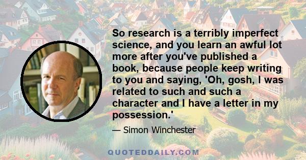 So research is a terribly imperfect science, and you learn an awful lot more after you've published a book, because people keep writing to you and saying, 'Oh, gosh, I was related to such and such a character and I have