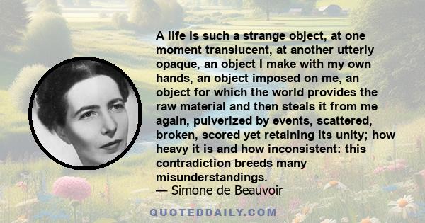 A life is such a strange object, at one moment translucent, at another utterly opaque, an object I make with my own hands, an object imposed on me, an object for which the world provides the raw material and then steals