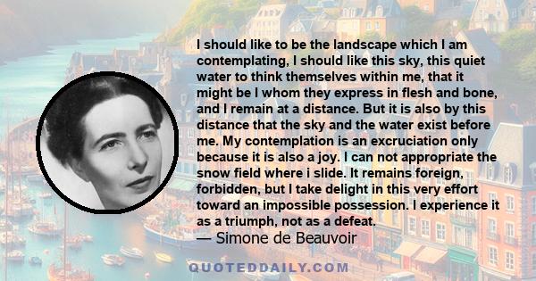 I should like to be the landscape which I am contemplating, I should like this sky, this quiet water to think themselves within me, that it might be I whom they express in flesh and bone, and I remain at a distance. But
