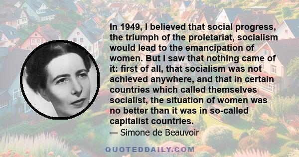 In 1949, I believed that social progress, the triumph of the proletariat, socialism would lead to the emancipation of women. But I saw that nothing came of it: first of all, that socialism was not achieved anywhere, and