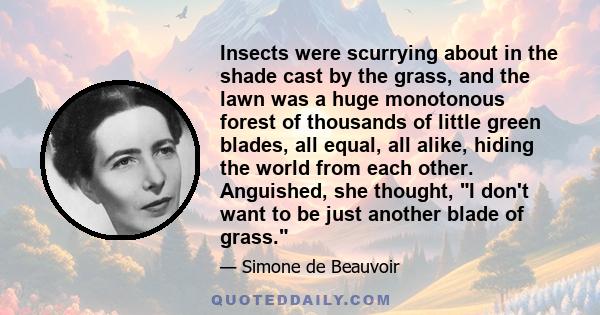 Insects were scurrying about in the shade cast by the grass, and the lawn was a huge monotonous forest of thousands of little green blades, all equal, all alike, hiding the world from each other. Anguished, she thought,