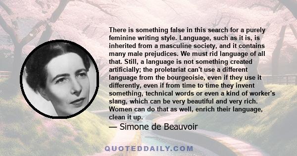 There is something false in this search for a purely feminine writing style. Language, such as it is, is inherited from a masculine society, and it contains many male prejudices. We must rid language of all that. Still,