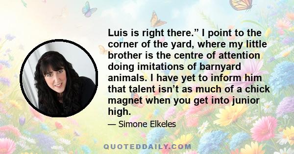Luis is right there.” I point to the corner of the yard, where my little brother is the centre of attention doing imitations of barnyard animals. I have yet to inform him that talent isn’t as much of a chick magnet when