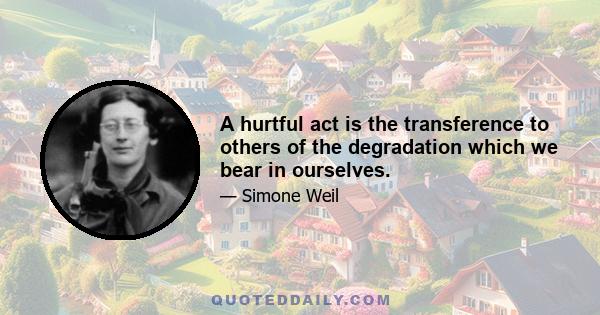 A hurtful act is the transference to others of the degradation which we bear in ourselves.