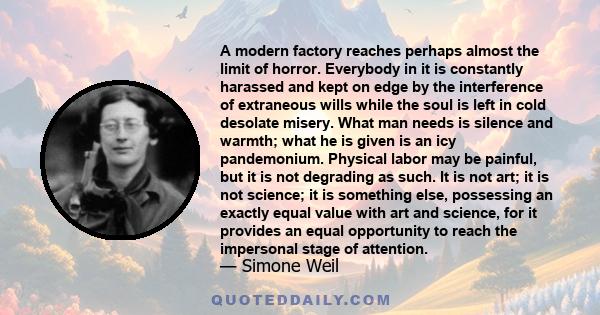 A modern factory reaches perhaps almost the limit of horror. Everybody in it is constantly harassed and kept on edge by the interference of extraneous wills while the soul is left in cold desolate misery. What man needs