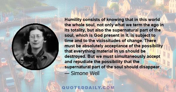 Humility consists of knowing that in this world the whole soul, not only what we term the ego in its totality, but also the supernatural part of the soul, which is God present in it, is subject to time and to the