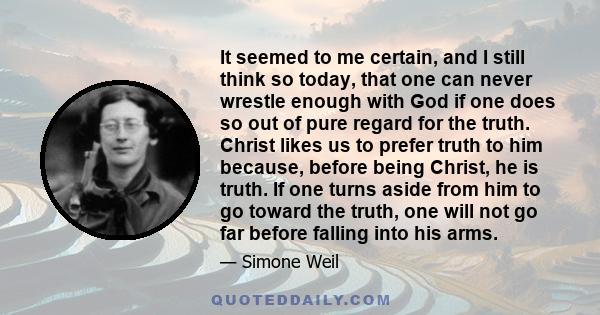 It seemed to me certain, and I still think so today, that one can never wrestle enough with God if one does so out of pure regard for the truth. Christ likes us to prefer truth to him because, before being Christ, he is