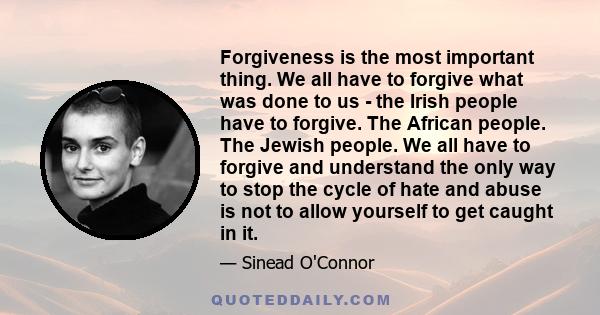 Forgiveness is the most important thing. We all have to forgive what was done to us - the Irish people have to forgive. The African people. The Jewish people. We all have to forgive and understand the only way to stop