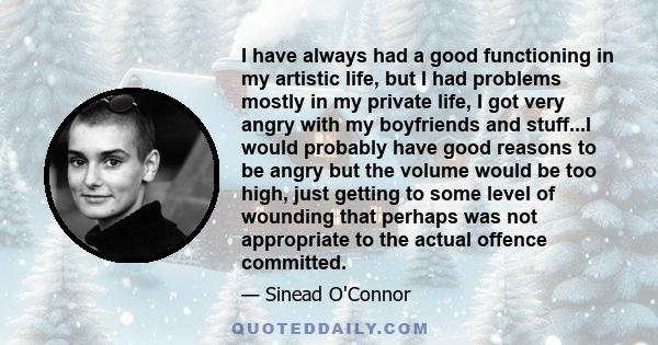 I have always had a good functioning in my artistic life, but I had problems mostly in my private life, I got very angry with my boyfriends and stuff...I would probably have good reasons to be angry but the volume would