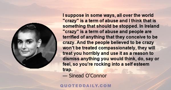 I suppose in some ways, all over the world crazy is a term of abuse and I think that is something that should be stopped. In Ireland crazy is a term of abuse and people are terrified of anything that they conceive to be