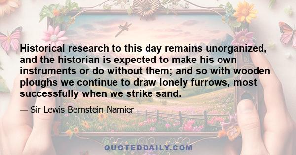 Historical research to this day remains unorganized, and the historian is expected to make his own instruments or do without them; and so with wooden ploughs we continue to draw lonely furrows, most successfully when we