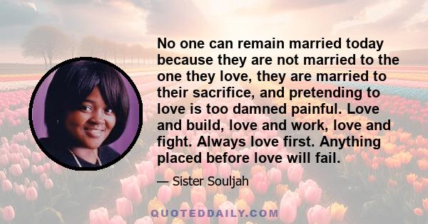 No one can remain married today because they are not married to the one they love, they are married to their sacrifice, and pretending to love is too damned painful. Love and build, love and work, love and fight. Always