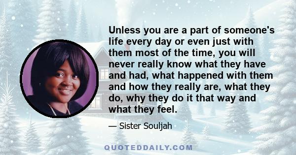 Unless you are a part of someone's life every day or even just with them most of the time, you will never really know what they have and had, what happened with them and how they really are, what they do, why they do it