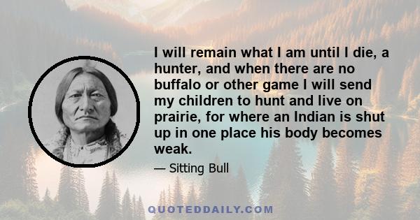 I will remain what I am until I die, a hunter, and when there are no buffalo or other game I will send my children to hunt and live on prairie, for where an Indian is shut up in one place his body becomes weak.