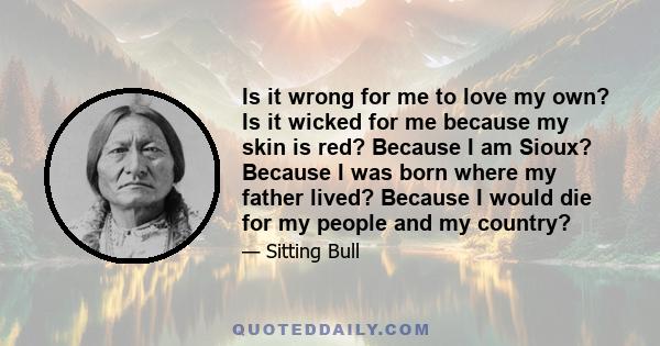 Is it wrong for me to love my own? Is it wicked for me because my skin is red? Because I am Sioux? Because I was born where my father lived? Because I would die for my people and my country?