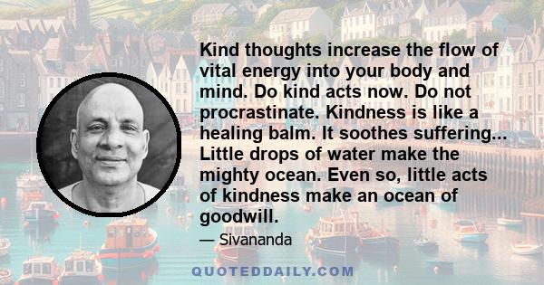 Kind thoughts increase the flow of vital energy into your body and mind. Do kind acts now. Do not procrastinate. Kindness is like a healing balm. It soothes suffering... Little drops of water make the mighty ocean. Even